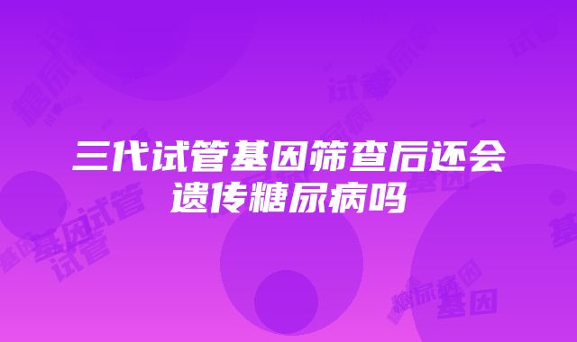 三代试管基因筛查后还会遗传糖尿病吗