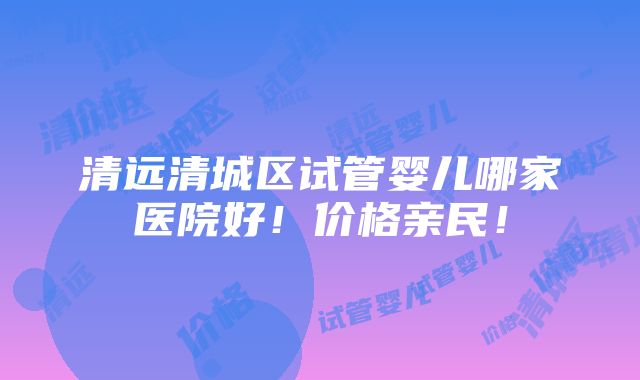 清远清城区试管婴儿哪家医院好！价格亲民！