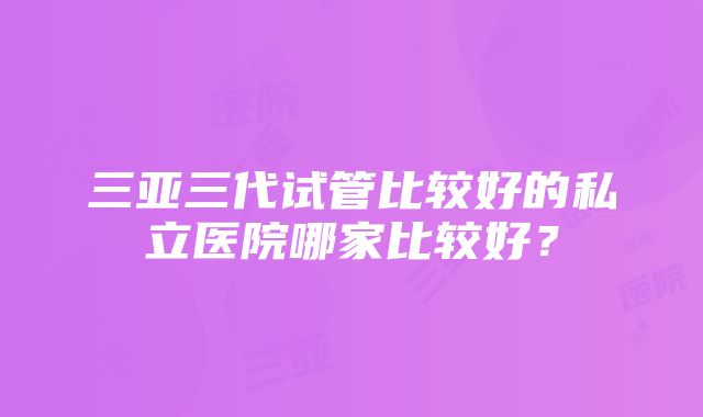 三亚三代试管比较好的私立医院哪家比较好？