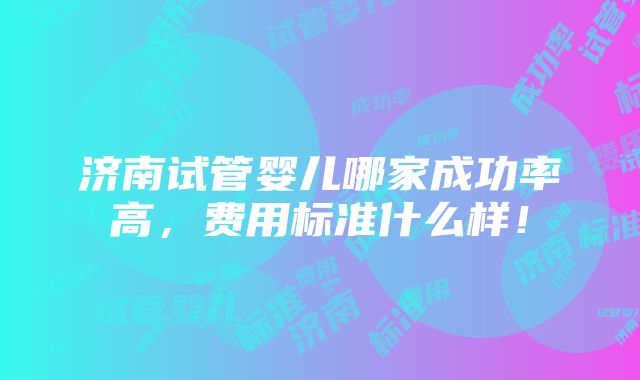 济南试管婴儿哪家成功率高，费用标准什么样！