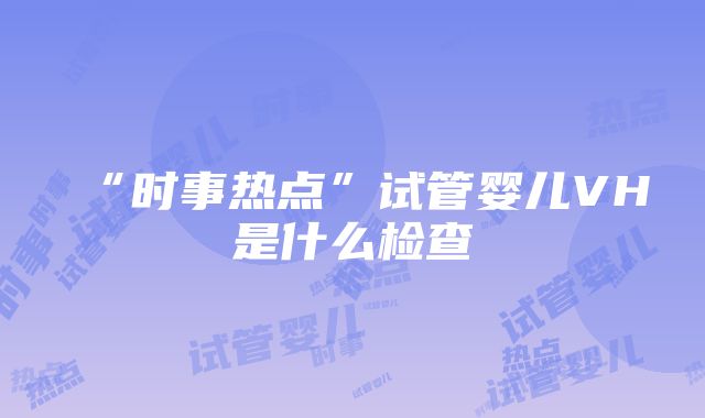 “时事热点”试管婴儿VH是什么检查