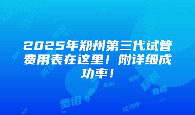 2025年郑州第三代试管费用表在这里！附详细成功率！