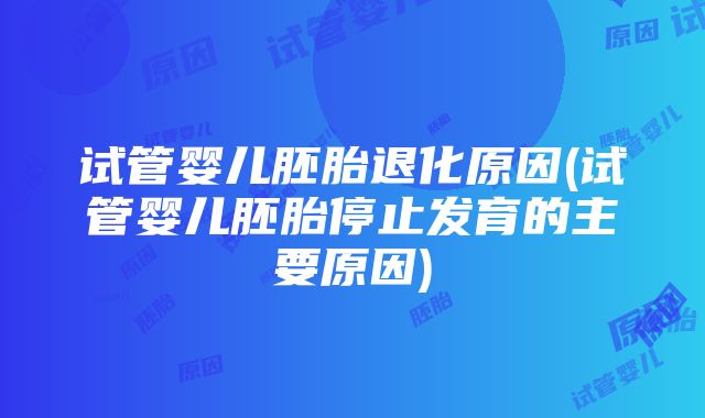 试管婴儿胚胎退化原因(试管婴儿胚胎停止发育的主要原因)