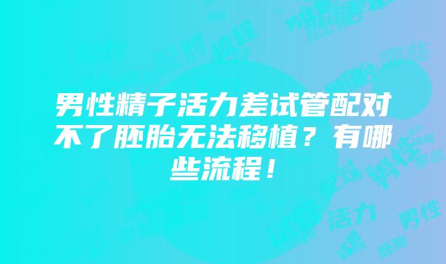 男性精子活力差试管配对不了胚胎无法移植？有哪些流程！