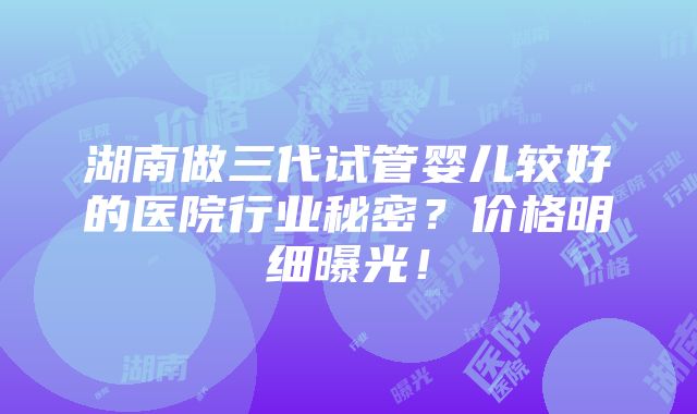 湖南做三代试管婴儿较好的医院行业秘密？价格明细曝光！