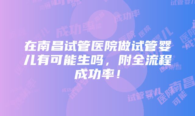 在南昌试管医院做试管婴儿有可能生吗，附全流程成功率！