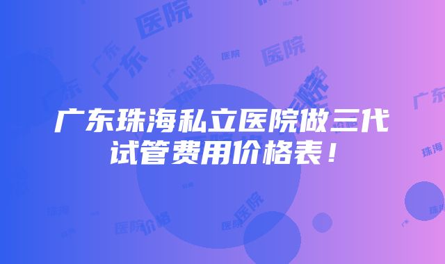 广东珠海私立医院做三代试管费用价格表！