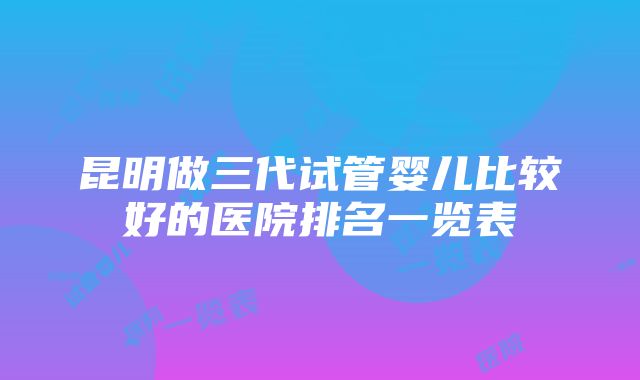 昆明做三代试管婴儿比较好的医院排名一览表