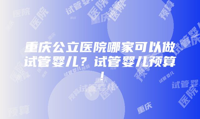 重庆公立医院哪家可以做试管婴儿？试管婴儿预算！