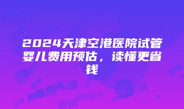 2024天津空港医院试管婴儿费用预估，读懂更省钱