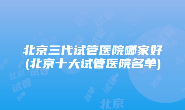 北京三代试管医院哪家好(北京十大试管医院名单)