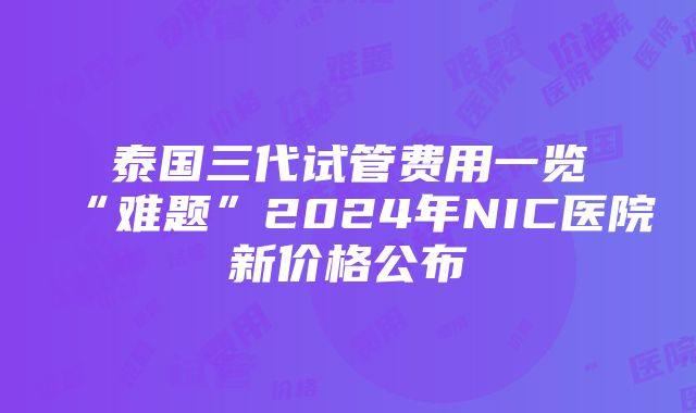 泰国三代试管费用一览“难题”2024年NIC医院新价格公布