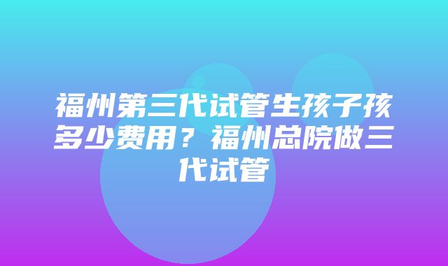 福州第三代试管生孩子孩多少费用？福州总院做三代试管