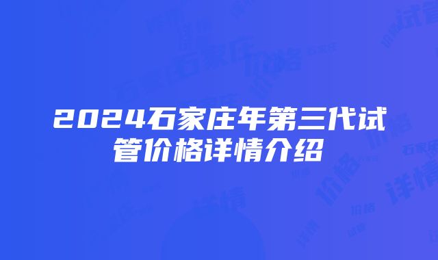 2024石家庄年第三代试管价格详情介绍