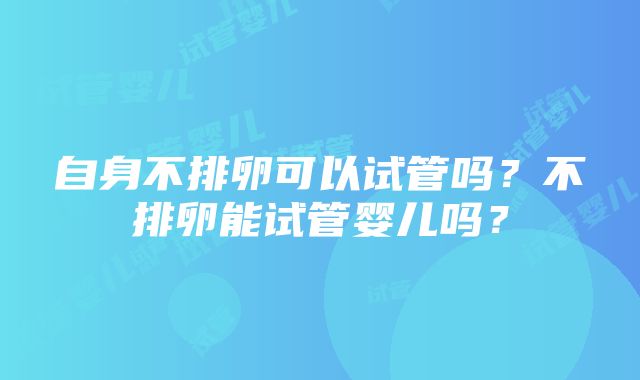 自身不排卵可以试管吗？不排卵能试管婴儿吗？