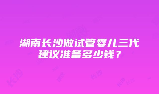 湖南长沙做试管婴儿三代建议准备多少钱？