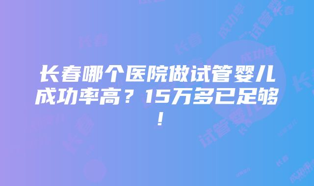 长春哪个医院做试管婴儿成功率高？15万多已足够！