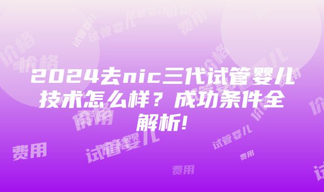 2024去nic三代试管婴儿技术怎么样？成功条件全解析!