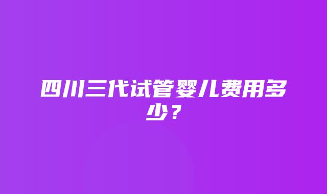 四川三代试管婴儿费用多少？