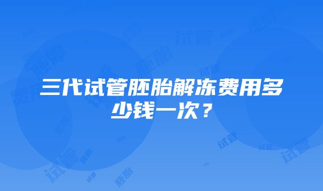 三代试管胚胎解冻费用多少钱一次？