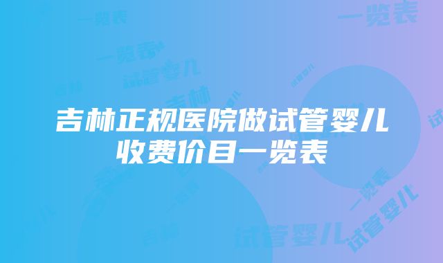 吉林正规医院做试管婴儿收费价目一览表