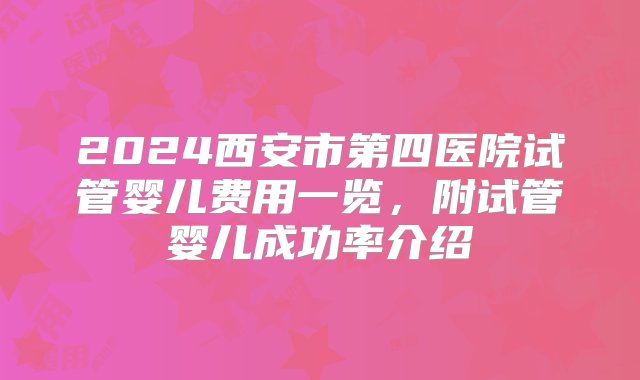 2024西安市第四医院试管婴儿费用一览，附试管婴儿成功率介绍