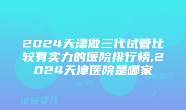 2024天津做三代试管比较有实力的医院排行榜,2024天津医院是哪家