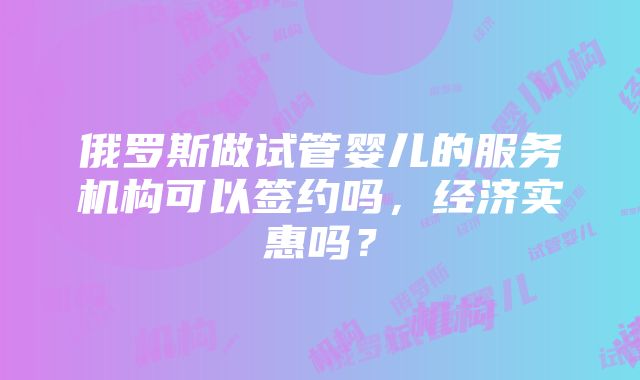 俄罗斯做试管婴儿的服务机构可以签约吗，经济实惠吗？