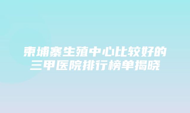 柬埔寨生殖中心比较好的三甲医院排行榜单揭晓