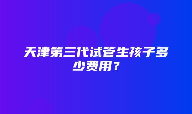 天津第三代试管生孩子多少费用？