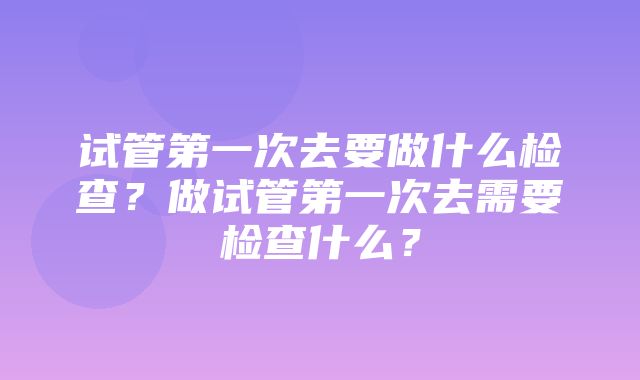 试管第一次去要做什么检查？做试管第一次去需要检查什么？