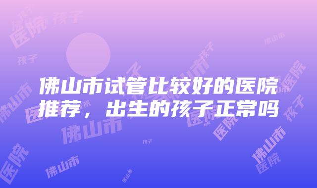 佛山市试管比较好的医院推荐，出生的孩子正常吗