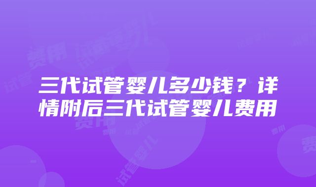 三代试管婴儿多少钱？详情附后三代试管婴儿费用