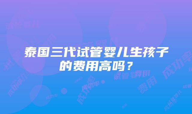 泰国三代试管婴儿生孩子的费用高吗？