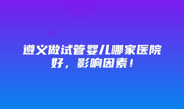 遵义做试管婴儿哪家医院好，影响因素！