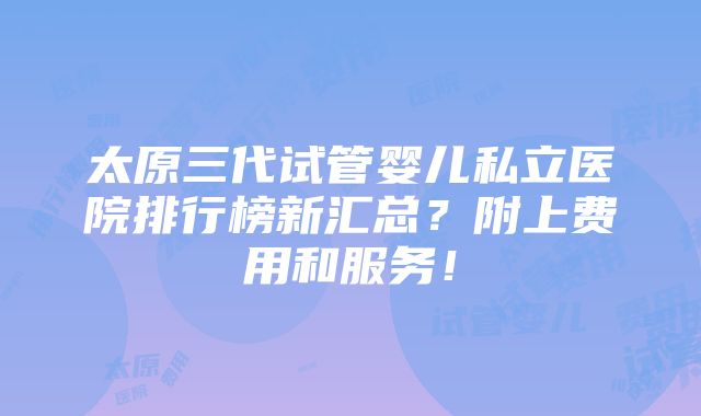 太原三代试管婴儿私立医院排行榜新汇总？附上费用和服务！