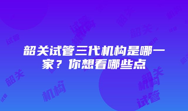 韶关试管三代机构是哪一家？你想看哪些点