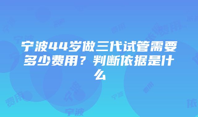 宁波44岁做三代试管需要多少费用？判断依据是什么