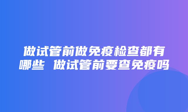 做试管前做免疫检查都有哪些 做试管前要查免疫吗