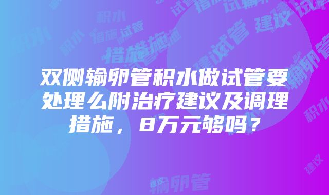 双侧输卵管积水做试管要处理么附治疗建议及调理措施，8万元够吗？