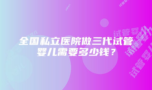 全国私立医院做三代试管婴儿需要多少钱？