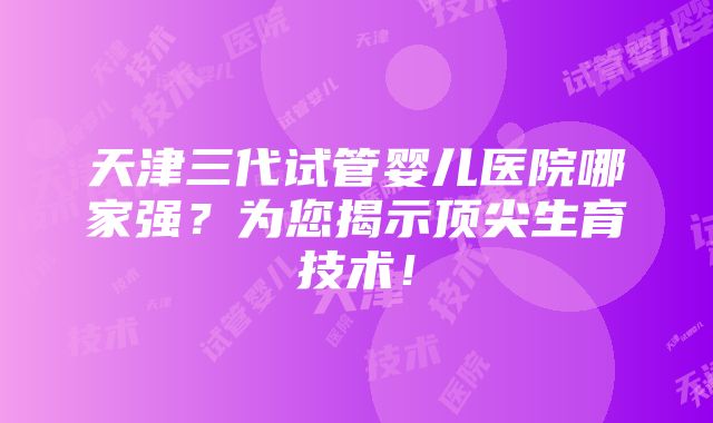 天津三代试管婴儿医院哪家强？为您揭示顶尖生育技术！