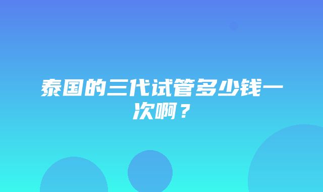 泰国的三代试管多少钱一次啊？