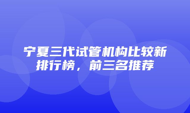 宁夏三代试管机构比较新排行榜，前三名推荐