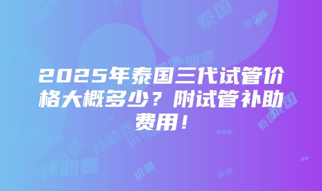 2025年泰国三代试管价格大概多少？附试管补助费用！