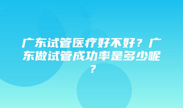 广东试管医疗好不好？广东做试管成功率是多少呢？