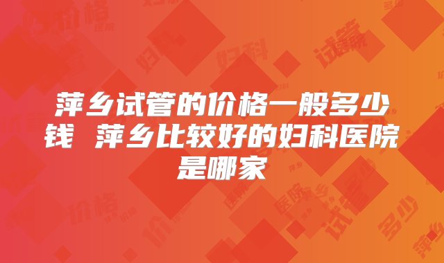 萍乡试管的价格一般多少钱 萍乡比较好的妇科医院是哪家