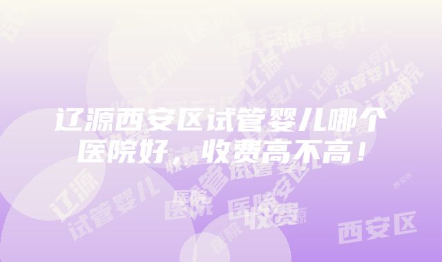 辽源西安区试管婴儿哪个医院好，收费高不高！