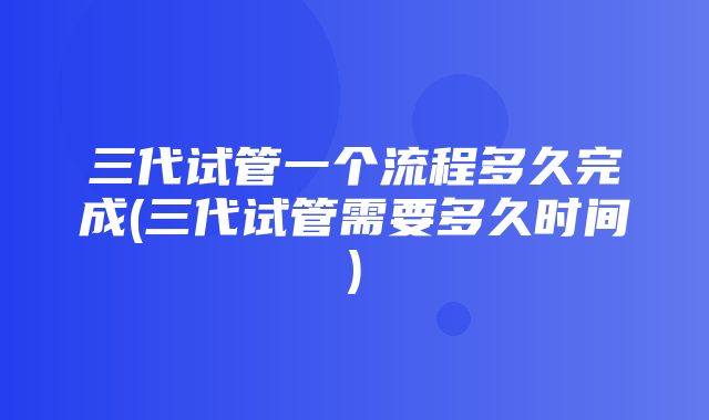 三代试管一个流程多久完成(三代试管需要多久时间)