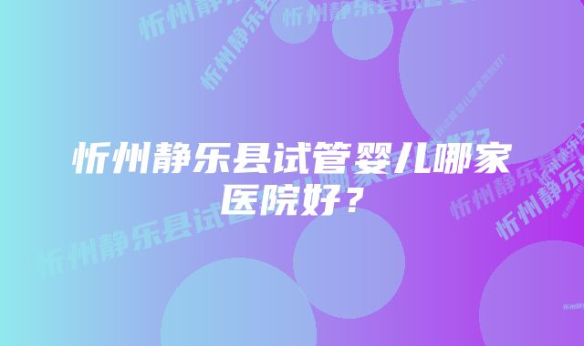 忻州静乐县试管婴儿哪家医院好？